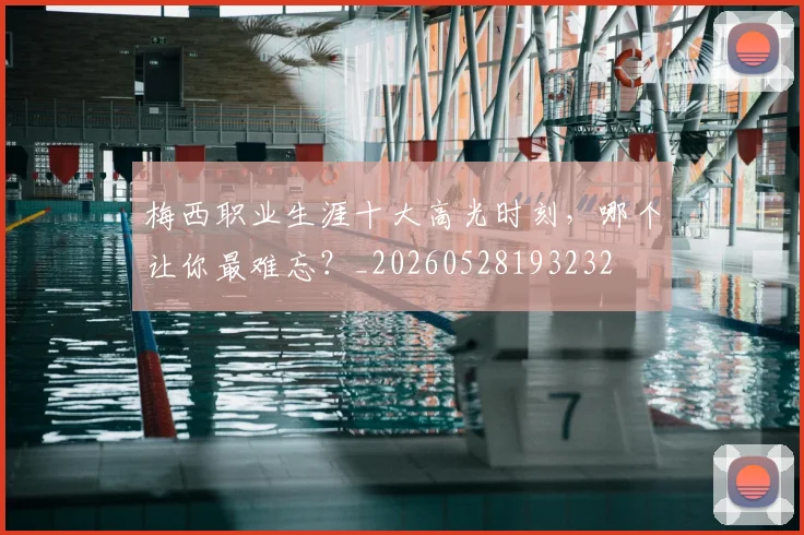梅西职业生涯十大高光时刻，哪个让你最难忘？_20260528193232