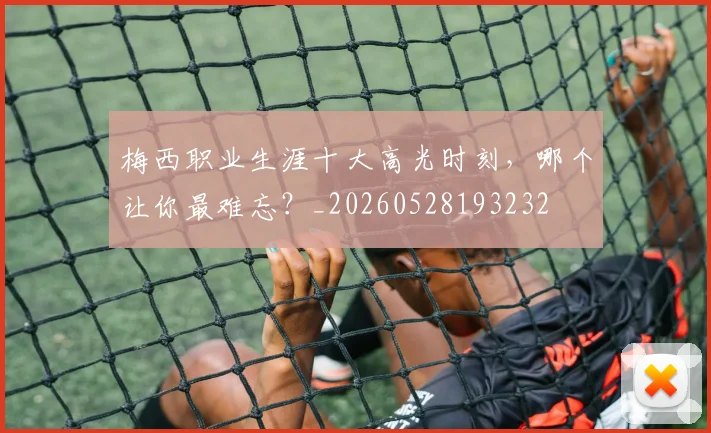 梅西职业生涯十大高光时刻,哪个让你最难忘?_20260528193232