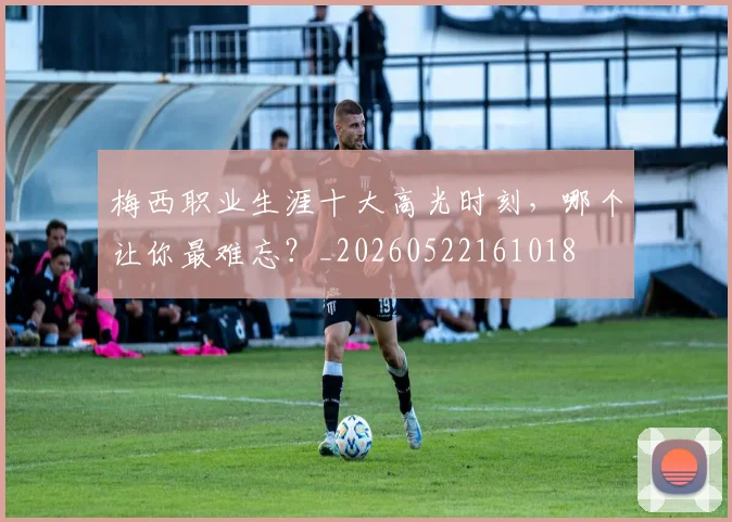 梅西职业生涯十大高光时刻，哪个让你最难忘？_20260522161018
