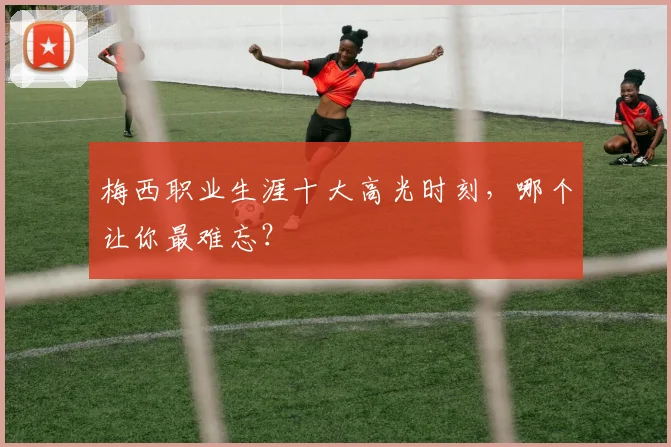 梅西职业生涯十大高光时刻，哪个让你最难忘？