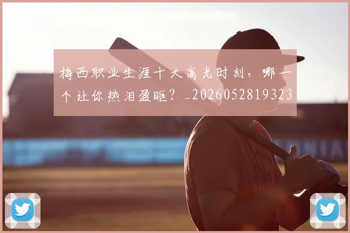 梅西职业生涯十大高光时刻,哪一个让你热泪盈眶?_20260528193232