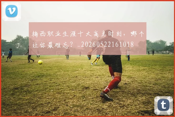 梅西职业生涯十大高光时刻,哪个让你最难忘?_20260522161018